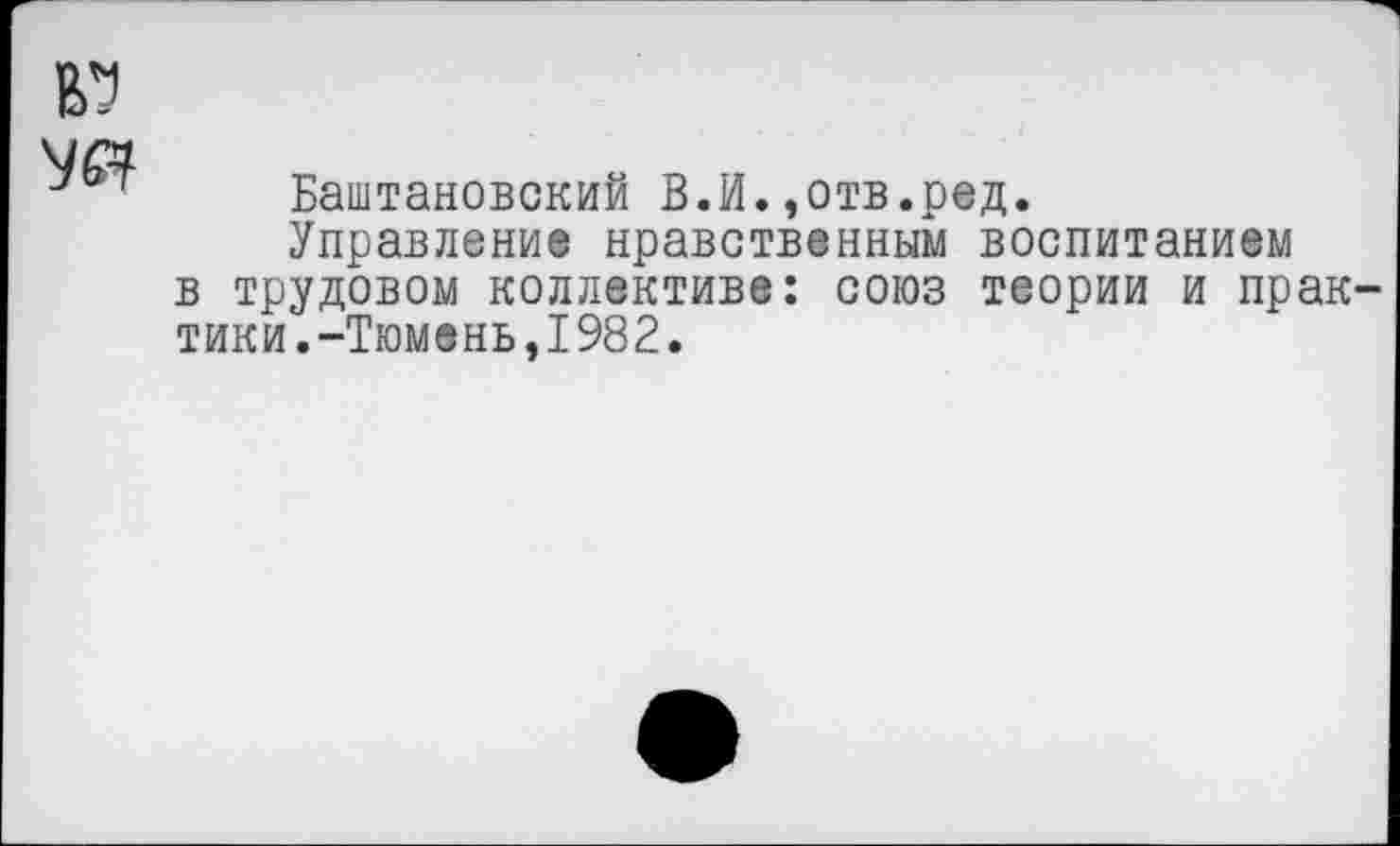 ﻿Баштановский В.И.»отв.ред.
Управление нравственным воспитанием в трудовом коллективе: союз теории и прак тики.-Тюмень,1982.